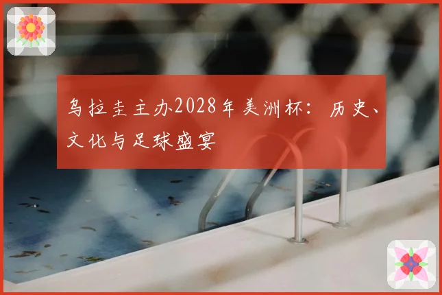 乌拉圭主办2028年美洲杯：历史、文化与足球盛宴