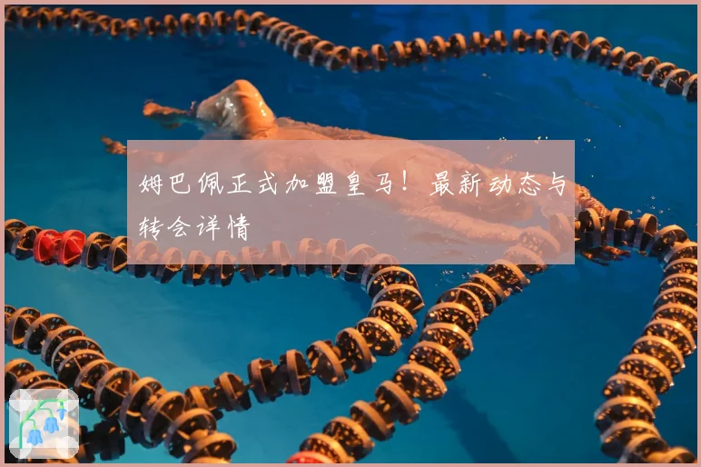 姆巴佩正式加盟皇马!最新动态与转会详情