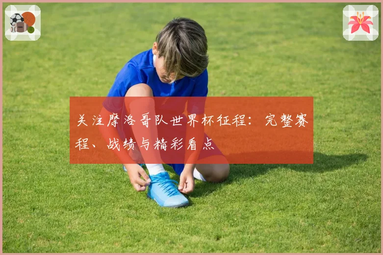 关注摩洛哥队世界杯征程:完整赛程、战绩与精彩看点