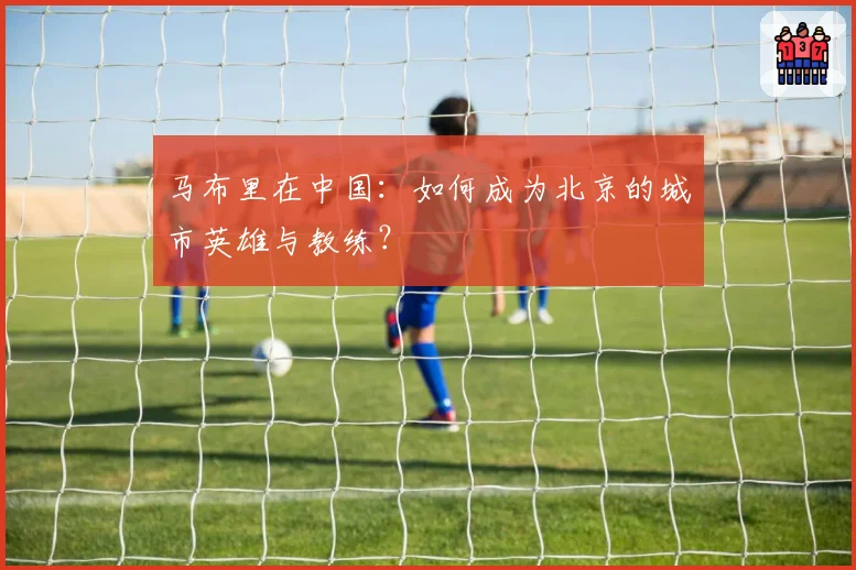 马布里在中国:如何成为北京的城市英雄与教练?