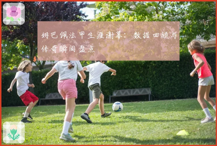 姆巴佩法甲生涯谢幕:数据回顾与传奇瞬间盘点