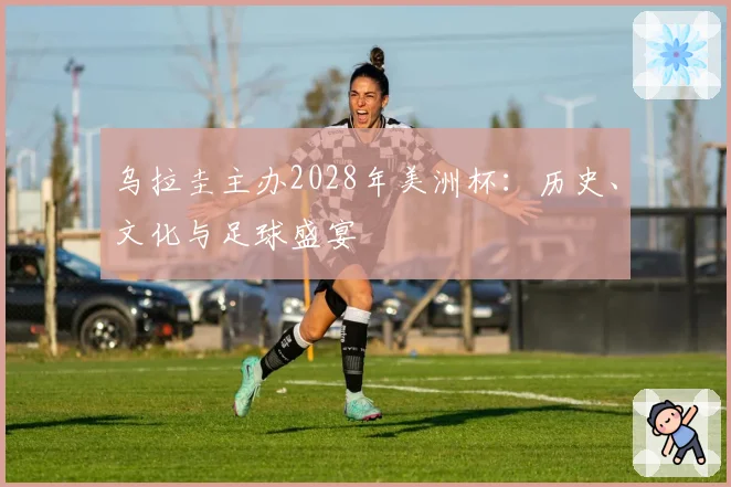 乌拉圭主办2028年美洲杯:历史、文化与足球盛宴