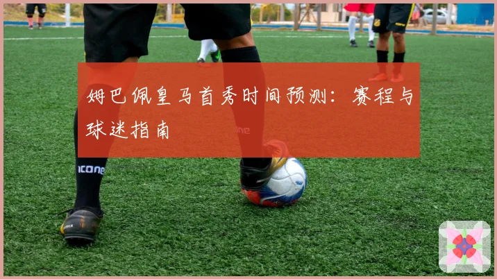 姆巴佩皇马首秀时间预测:赛程与球迷指南